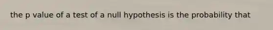 the p value of a test of a null hypothesis is the probability that