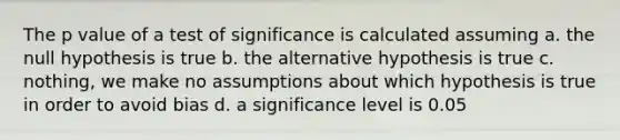 The p value of a test of significance is calculated assuming a. the null hypothesis is true b. the alternative hypothesis is true c. nothing, we make no assumptions about which hypothesis is true in order to avoid bias d. a significance level is 0.05