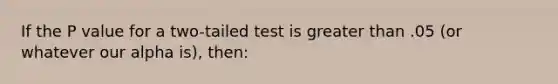 If the P value for a two-tailed test is greater than .05 (or whatever our alpha is), then: