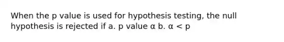 When the <a href='https://www.questionai.com/knowledge/kGUtKnsFn1-p-value' class='anchor-knowledge'>p value</a> is used for <a href='https://www.questionai.com/knowledge/ksPCj2gXzG-hypothesis-testing' class='anchor-knowledge'>hypothesis testing</a>, the null hypothesis is rejected if a. p value α b. α < p