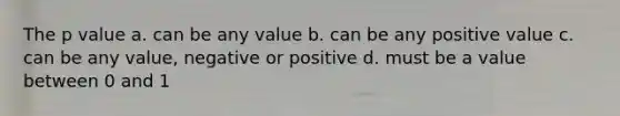 The p value a. can be any value b. can be any positive value c. can be any value, negative or positive d. must be a value between 0 and 1