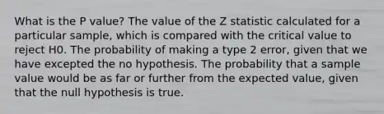 What is the P value? The value of the Z statistic calculated for a particular sample, which is compared with the critical value to reject H0. The probability of making a type 2 error, given that we have excepted the no hypothesis. The probability that a sample value would be as far or further from the expected value, given that the null hypothesis is true.