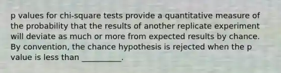 p values for chi-square tests provide a quantitative measure of the probability that the results of another replicate experiment will deviate as much or more from expected results by chance. By convention, the chance hypothesis is rejected when the p value is less than __________.