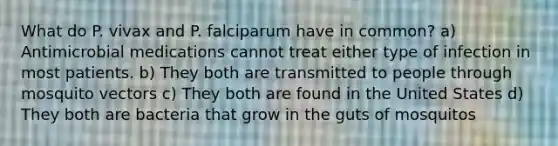 What do P. vivax and P. falciparum have in common? a) Antimicrobial medications cannot treat either type of infection in most patients. b) They both are transmitted to people through mosquito vectors c) They both are found in the United States d) They both are bacteria that grow in the guts of mosquitos