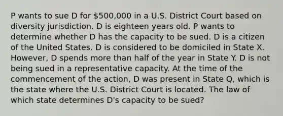 P wants to sue D for 500,000 in a U.S. District Court based on diversity jurisdiction. D is eighteen years old. P wants to determine whether D has the capacity to be sued. D is a citizen of the United States. D is considered to be domiciled in State X. However, D spends more than half of the year in State Y. D is not being sued in a representative capacity. At the time of the commencement of the action, D was present in State Q, which is the state where the U.S. District Court is located. The law of which state determines D's capacity to be sued?