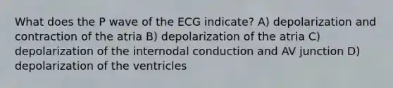 What does the P wave of the ECG indicate? A) depolarization and contraction of the atria B) depolarization of the atria C) depolarization of the internodal conduction and AV junction D) depolarization of the ventricles