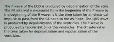 The P wave of the ECG is produced by depolarization of the atria. The PR interval is measured from the beginning of the P wave to the beginning of the R wave; it is the time taken for an electrical impulse to pass from the SA node to the AV node. The QRS wave is produced by depolarization of the ventricles. The T wave is produced by repolarization of the ventricles. The QT interval is the time taken for depolarization and repolarization of the ventricles.