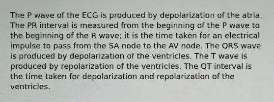 The P wave of the ECG is produced by depolarization of the atria. The PR interval is measured from the beginning of the P wave to the beginning of the R wave; it is the time taken for an electrical impulse to pass from the SA node to the AV node. The QRS wave is produced by depolarization of the ventricles. The T wave is produced by repolarization of the ventricles. The QT interval is the time taken for depolarization and repolarization of the ventricles.