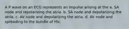 A P wave on an ECG represents an impulse arising at the a. SA node and repolarizing the atria. b. SA node and depolarizing the atria. c. AV node and depolarizing the atria. d. AV node and spreading to the bundle of His.