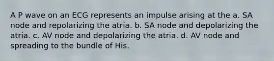 A P wave on an ECG represents an impulse arising at the a. SA node and repolarizing the atria. b. SA node and depolarizing the atria. c. AV node and depolarizing the atria. d. AV node and spreading to the bundle of His.