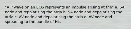 *A P wave on an ECG represents an impulse arising at the* a. SA node and repolarizing the atria b. SA node and depolarizing the atria c. AV node and depolarizing the atria d. AV node and spreading to the bundle of His