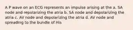 A P wave on an ECG represents an impulse arising at the a. SA node and repolarizing the atria b. SA node and depolarizing the atria c. AV node and depolarizing the atria d. AV node and spreading to the bundle of His