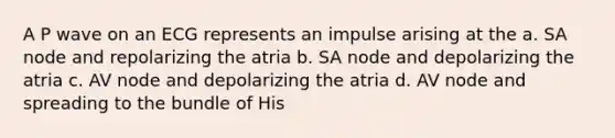 A P wave on an ECG represents an impulse arising at the a. SA node and repolarizing the atria b. SA node and depolarizing the atria c. AV node and depolarizing the atria d. AV node and spreading to the bundle of His