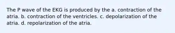 The P wave of the EKG is produced by the a. contraction of the atria. b. contraction of the ventricles. c. depolarization of the atria. d. repolarization of the atria.