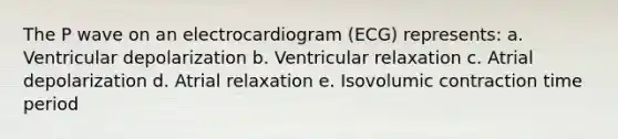 The P wave on an electrocardiogram (ECG) represents: a. Ventricular depolarization b. Ventricular relaxation c. Atrial depolarization d. Atrial relaxation e. Isovolumic contraction time period