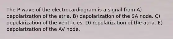 The P wave of the electrocardiogram is a signal from A) depolarization of the atria. B) depolarization of the SA node. C) depolarization of the ventricles. D) repolarization of the atria. E) depolarization of the AV node.