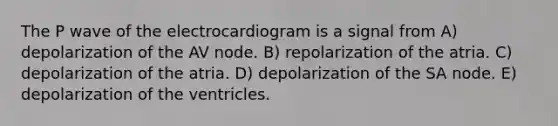 The P wave of the electrocardiogram is a signal from A) depolarization of the AV node. B) repolarization of the atria. C) depolarization of the atria. D) depolarization of the SA node. E) depolarization of the ventricles.