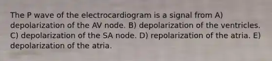 The P wave of the electrocardiogram is a signal from A) depolarization of the AV node. B) depolarization of the ventricles. C) depolarization of the SA node. D) repolarization of the atria. E) depolarization of the atria.