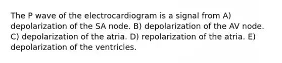 The P wave of the electrocardiogram is a signal from A) depolarization of the SA node. B) depolarization of the AV node. C) depolarization of the atria. D) repolarization of the atria. E) depolarization of the ventricles.