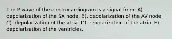 The P wave of the electrocardiogram is a signal from: A). depolarization of the SA node. B). depolarization of the AV node. C). depolarization of the atria. D). repolarization of the atria. E). depolarization of the ventricles.