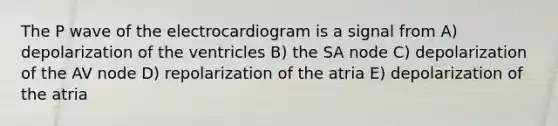 The P wave of the electrocardiogram is a signal from A) depolarization of the ventricles B) the SA node C) depolarization of the AV node D) repolarization of the atria E) depolarization of the atria