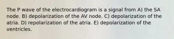 The P wave of the electrocardiogram is a signal from A) the SA node. B) depolarization of the AV node. C) depolarization of the atria. D) repolarization of the atria. E) depolarization of the ventricles.