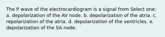 The P wave of the electrocardiogram is a signal from Select one: a. depolarization of the AV node. b. depolarization of the atria. c. repolarization of the atria. d. depolarization of the ventricles. e. depolarization of the SA node.