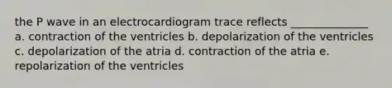 the P wave in an electrocardiogram trace reflects ______________ a. contraction of the ventricles b. depolarization of the ventricles c. depolarization of the atria d. contraction of the atria e. repolarization of the ventricles