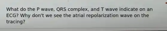 What do the P wave, QRS complex, and T wave indicate on an ECG? Why don't we see the atrial repolarization wave on the tracing?