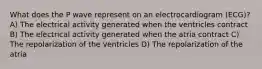 What does the P wave represent on an electrocardiogram (ECG)? A) The electrical activity generated when the ventricles contract B) The electrical activity generated when the atria contract C) The repolarization of the ventricles D) The repolarization of the atria