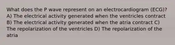 What does the P wave represent on an electrocardiogram (ECG)? A) The electrical activity generated when the ventricles contract B) The electrical activity generated when the atria contract C) The repolarization of the ventricles D) The repolarization of the atria