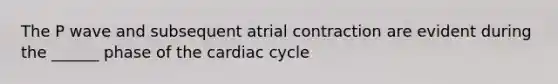 The P wave and subsequent atrial contraction are evident during the ______ phase of the cardiac cycle