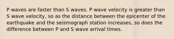 P waves are faster than S waves. P wave velocity is <a href='https://www.questionai.com/knowledge/ktgHnBD4o3-greater-than' class='anchor-knowledge'>greater than</a> S wave velocity, so as the distance between the epicenter of the earthquake and the seismograph station increases, so does the difference between P and S wave arrival times.