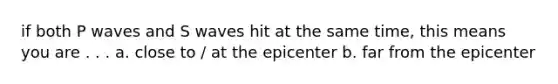 if both P waves and S waves hit at the same time, this means you are . . . a. close to / at the epicenter b. far from the epicenter