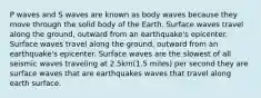 P waves and S waves are known as body waves because they move through the solid body of the Earth. Surface waves travel along the ground, outward from an earthquake's epicenter. Surface waves travel along the ground, outward from an earthquake's epicenter. Surface waves are the slowest of all seismic waves traveling at 2.5km(1.5 miles) per second they are surface waves that are earthquakes waves that travel along earth surface.