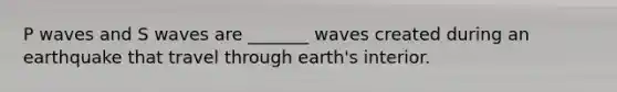 P waves and S waves are _______ waves created during an earthquake that travel through earth's interior.