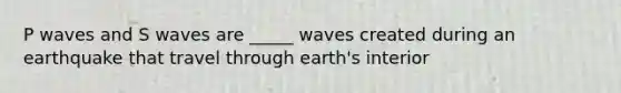 P waves and S waves are _____ waves created during an earthquake that travel through earth's interior