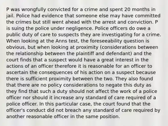 P was wrongfully convicted for a crime and spent 20 months in jail. Police had evidence that someone else may have committed the crimes but still went ahead with the arrest and conviction. P is suing the police under negligence. Police officers do owe a public duty of care to suspects they are investigating for a crime. When looking at the Anns test, the foreseeability question is obvious, but when looking at proximity (considerations between the relationship between the plaintiff and defendant) and the court finds that a suspect would have a great interest in the actions of an officer therefore it is reasonable for an officer to ascertain the consequences of his action on a suspect because there is sufficient proximity between the two. They also found that there are no policy considerations to negate this duty as they find that such a duty should not affect the work of a police officer nor should it increase any standard of care required of a police officer. In this particular case, the court found that the officer's conduct did not breach any standard of care required by another reasonable officer in the same position.