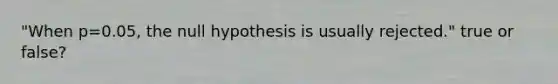 "When p=0.05, the null hypothesis is usually rejected." true or false?