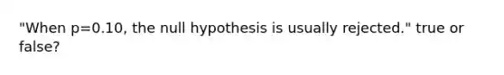 "When p=0.10, the null hypothesis is usually rejected." true or false?