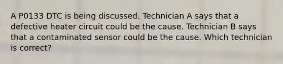 A P0133 DTC is being discussed. Technician A says that a defective heater circuit could be the cause. Technician B says that a contaminated sensor could be the cause. Which technician is correct?