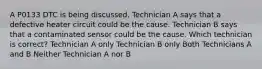 A P0133 DTC is being discussed. Technician A says that a defective heater circuit could be the cause. Technician B says that a contaminated sensor could be the cause. Which technician is correct? Technician A only Technician B only Both Technicians A and B Neither Technician A nor B