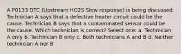 A P0133 DTC (Upstream HO2S Slow response) is being discussed. Technician A says that a defective heater circuit could be the cause. Technician B says that a contaminated sensor could be the cause. Which technician is correct? Select one: a. Technician A only b. Technician B only c. Both technicians A and B d. Neither technician A nor B