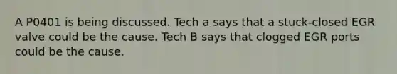 A P0401 is being discussed. Tech a says that a stuck-closed EGR valve could be the cause. Tech B says that clogged EGR ports could be the cause.