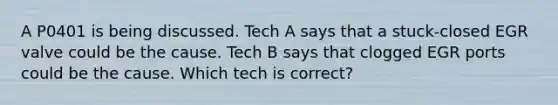 A P0401 is being discussed. Tech A says that a stuck-closed EGR valve could be the cause. Tech B says that clogged EGR ports could be the cause. Which tech is correct?