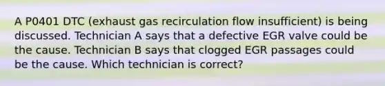 A P0401 DTC (exhaust gas recirculation flow insufficient) is being discussed. Technician A says that a defective EGR valve could be the cause. Technician B says that clogged EGR passages could be the cause. Which technician is correct?
