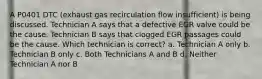 A P0401 DTC (exhaust gas recirculation flow insufficient) is being discussed. Technician A says that a defective EGR valve could be the cause. Technician B says that clogged EGR passages could be the cause. Which technician is correct? a. Technician A only b. Technician B only c. Both Technicians A and B d. Neither Technician A nor B