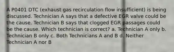 A P0401 DTC (exhaust gas recirculation flow insufficient) is being discussed. Technician A says that a defective EGR valve could be the cause. Technician B says that clogged EGR passages could be the cause. Which technician is correct? a. Technician A only b. Technician B only c. Both Technicians A and B d. Neither Technician A nor B