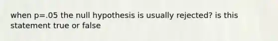 when p=.05 the null hypothesis is usually rejected? is this statement true or false