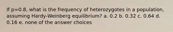 If p=0.8, what is the frequency of heterozygotes in a population, assuming Hardy-Weinberg equilibrium? a. 0.2 b. 0.32 c. 0.64 d. 0.16 e. none of the answer choices